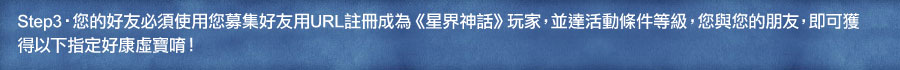 Step3 您的好友必須使用您募集好友用URL註冊成為《星界神話》玩家,並達活動條件等級,您與您的朋友,即可獲
得以下指定好康虛寶唷!